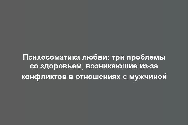 Психосоматика любви: три проблемы со здоровьем, возникающие из-за конфликтов в отношениях с мужчиной