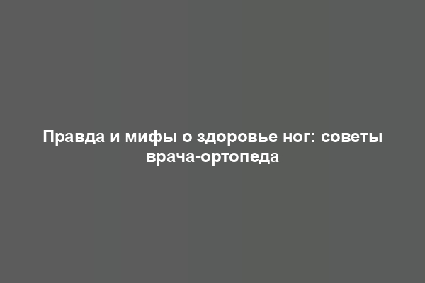 Правда и мифы о здоровье ног: советы врача-ортопеда