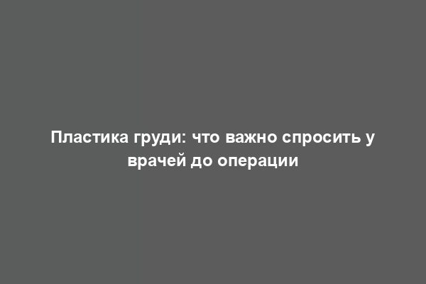 Пластика груди: что важно спросить у врачей до операции