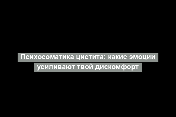 Психосоматика цистита: какие эмоции усиливают твой дискомфорт