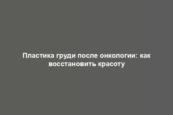 Пластика груди после онкологии: как восстановить красоту