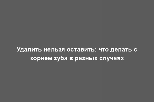 Удалить нельзя оставить: что делать с корнем зуба в разных случаях