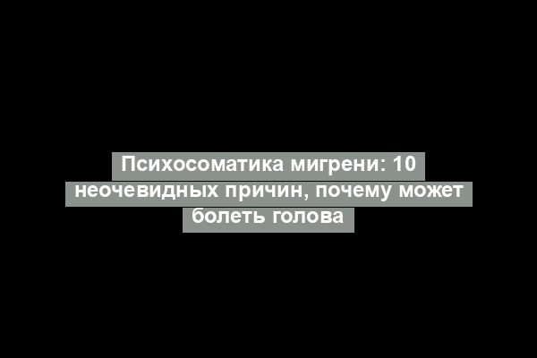 Психосоматика мигрени: 10 неочевидных причин, почему может болеть голова