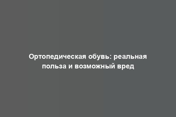 Ортопедическая обувь: реальная польза и возможный вред