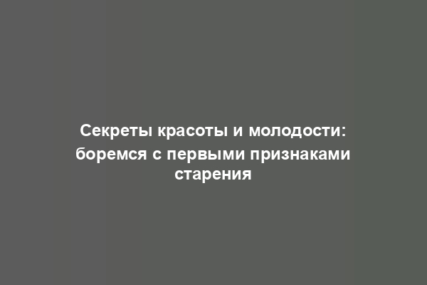 Секреты красоты и молодости: боремся с первыми признаками старения