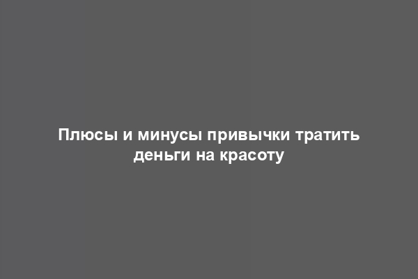 Плюсы и минусы привычки тратить деньги на красоту