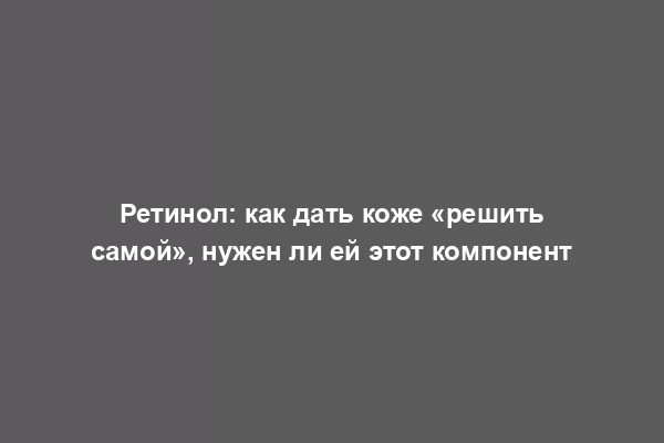 Ретинол: как дать коже «решить самой», нужен ли ей этот компонент