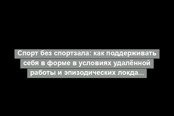 Спорт без спортзала: как поддерживать себя в форме в условиях удалённой работы и эпизодических локдаунов