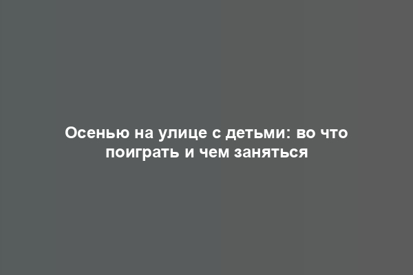 Осенью на улице с детьми: во что поиграть и чем заняться