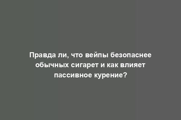 Правда ли, что вейпы безопаснее обычных сигарет и как влияет пассивное курение?