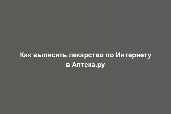 Как выписать лекарство по Интернету в Аптека.ру