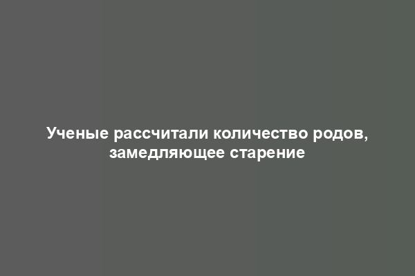 Ученые рассчитали количество родов, замедляющее старение