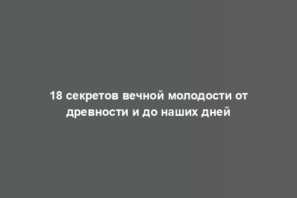 18 секретов вечной молодости от древности и до наших дней