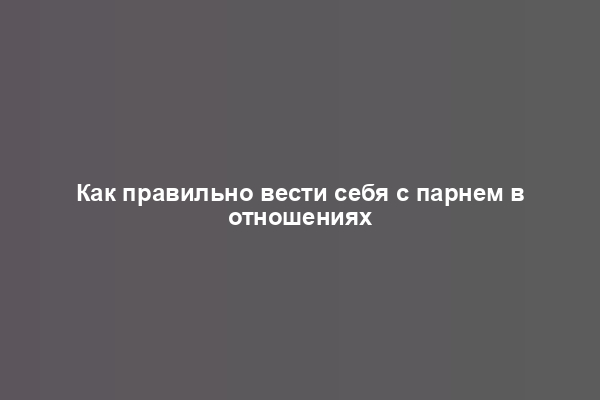 Как правильно вести себя с парнем в отношениях