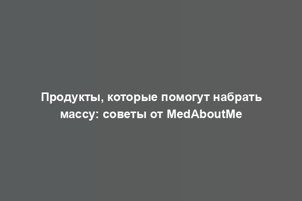 Продукты, которые помогут набрать массу: советы от MedAboutMe