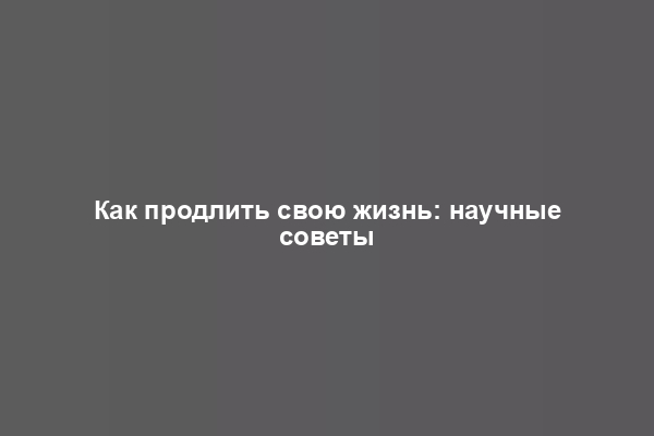 Как продлить свою жизнь: научные советы