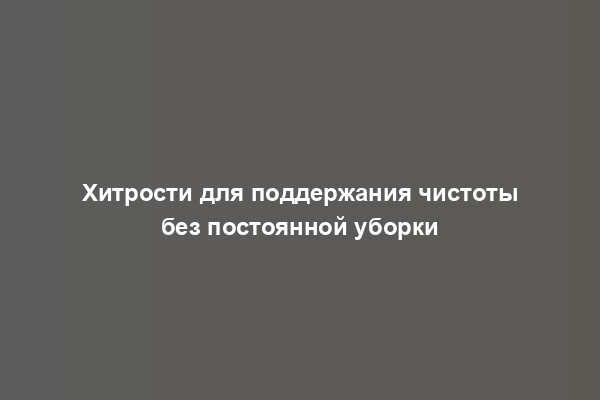 Хитрости для поддержания чистоты без постоянной уборки