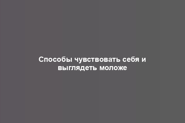 Способы чувствовать себя и выглядеть моложе