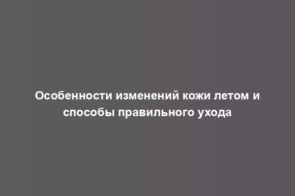 Особенности изменений кожи летом и способы правильного ухода